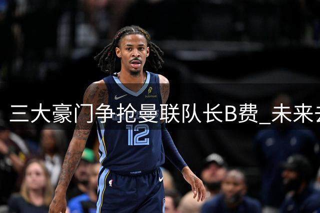 三大豪门争抢曼联队长B费 未来去向引关注
