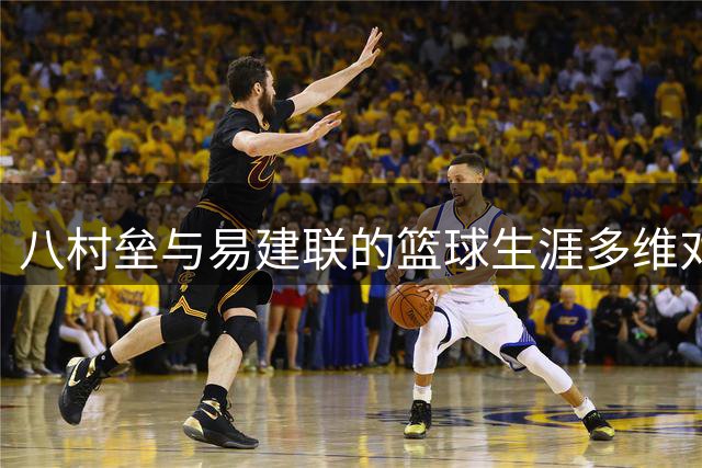 八村垒与易建联的篮球生涯多维对比分析