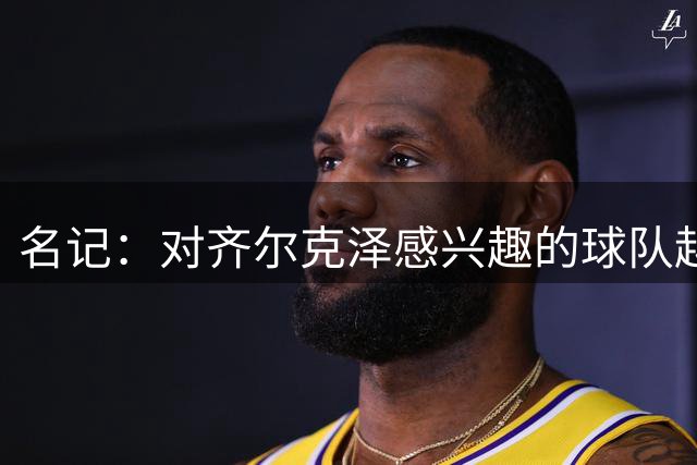 名记：对齐尔克泽感兴趣的球队越来越多，条件合适曼联愿意放他走