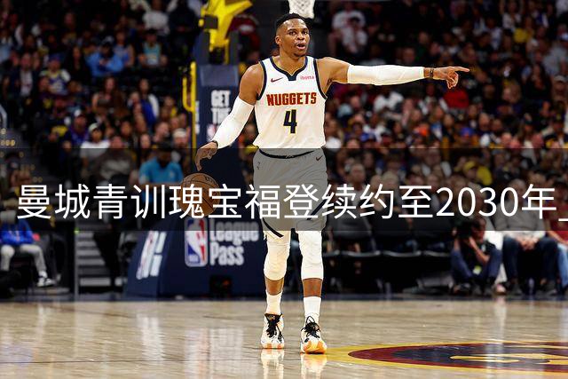 曼城青训瑰宝福登续约至2030年 蓝月传奇续写新篇章