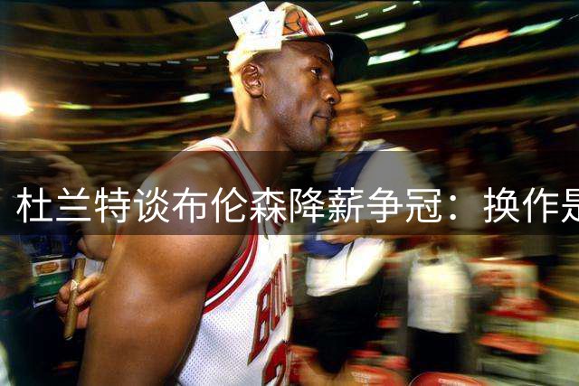 杜兰特谈布伦森降薪争冠：换作是我不会放弃亿元合同