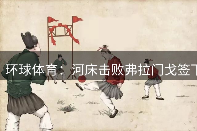 环球体育：河床击败弗拉门戈签下阿尔马达，球队支付2000万欧元