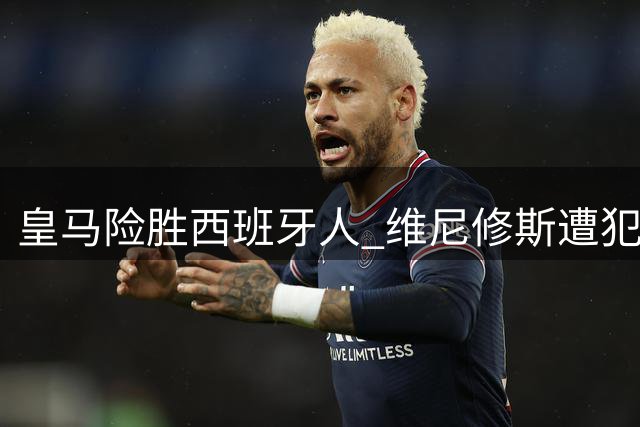 皇马险胜西班牙人 维尼修斯遭犯规引热议