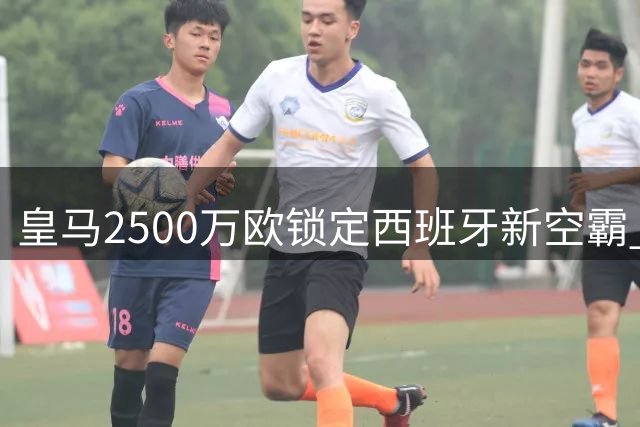 皇马2500万欧锁定西班牙新空霸 1米94神锋完美补强穆帅战术版图