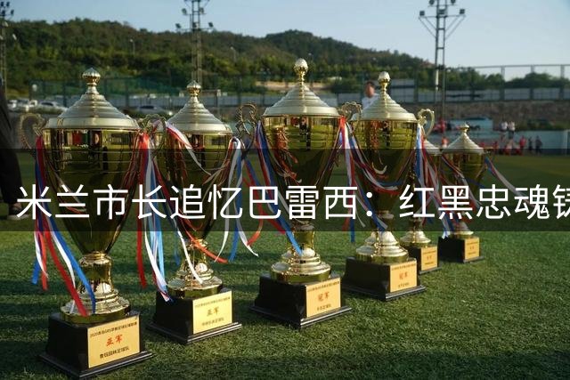 米兰市长追忆巴雷西：红黑忠魂铸就米兰城市精神