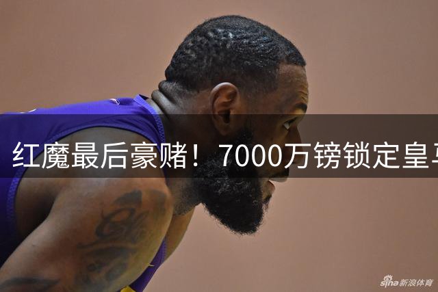 红魔最后豪赌！7000万镑锁定皇马铁腰 楚阿梅尼或压哨加盟