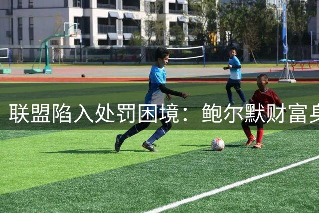 联盟陷入处罚困境：鲍尔默财富身份影响小卡阴阳合同调查走向