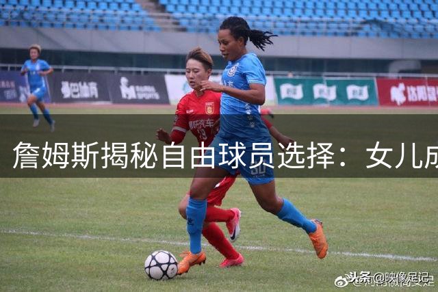詹姆斯揭秘自由球员选择：女儿成关键决策因素