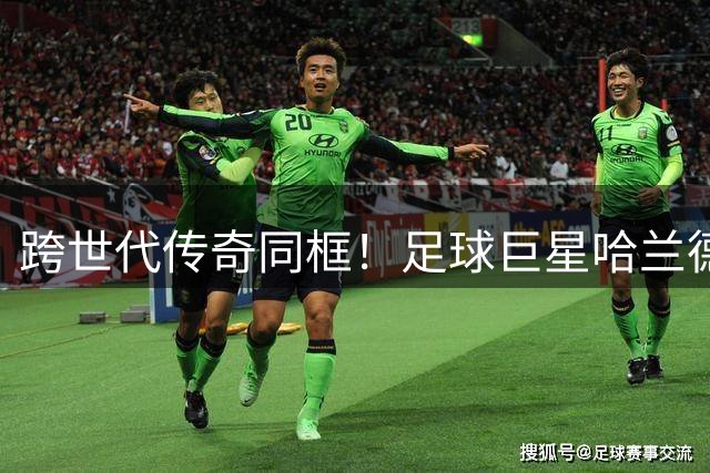 跨世代传奇同框！足球巨星哈兰德与篮球之神乔丹亲密合影引爆网络