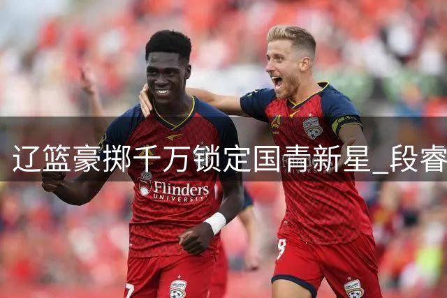 辽篮豪掷千万锁定国青新星 段睿骐加盟开启职业生涯新篇章