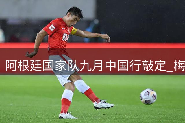 阿根廷国家队九月中国行敲定 梅西缺席成最大悬念